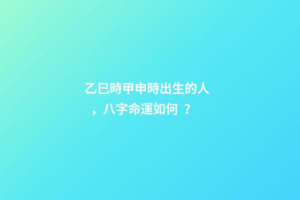 乙巳時甲申時出生的人，八字命運如何？